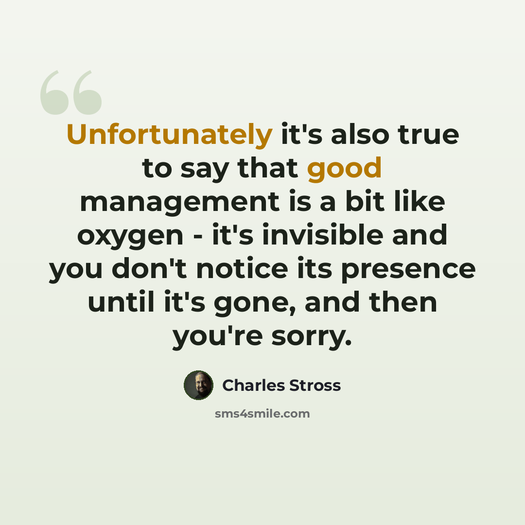 “Unfortunately it's also true to say that good management is a bit like oxygen - it's invisible and you don't notice its presence until it's gone, and then you're sorry.” quote by Charles Stross