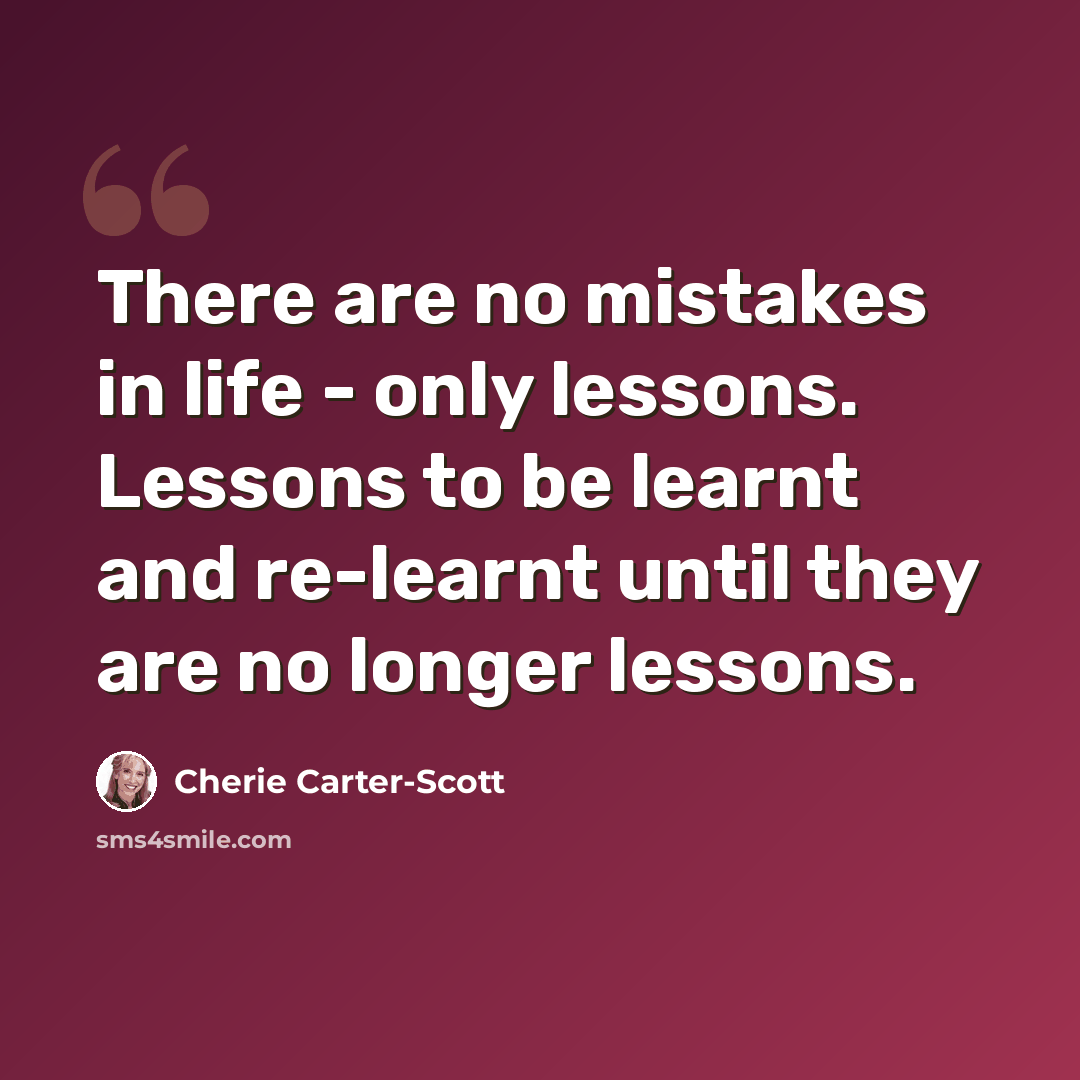“There are no mistakes in life - only lessons. Lessons to be learnt and re-learnt until they are no longer lessons.” quote by Cherie Carter-Scott