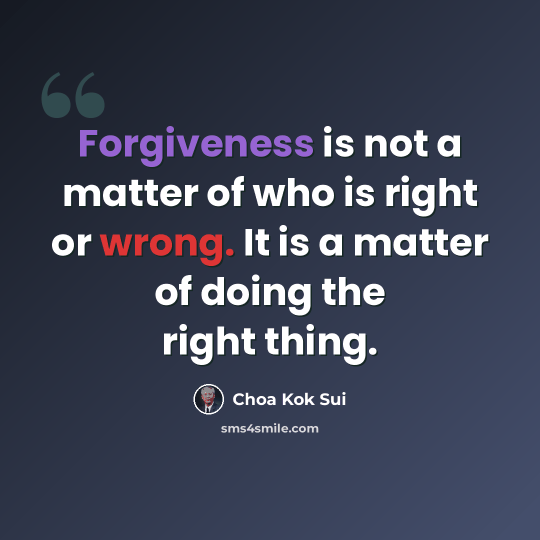 “Forgiveness is not a matter of who is right or wrong. It is a matter of doing the right thing.” quote by Choa Kok Sui
