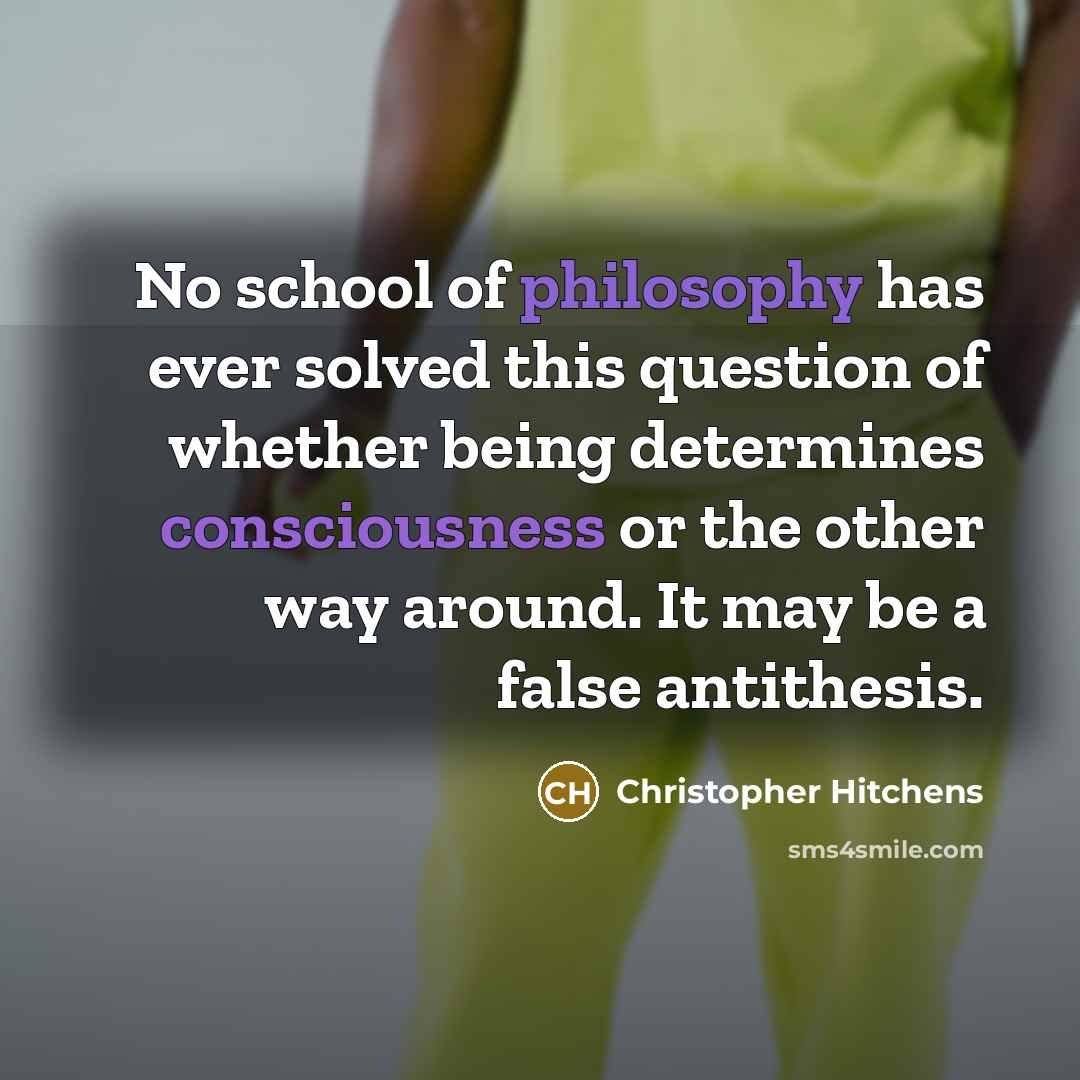 “No school of philosophy has ever solved this question of whether being determines consciousness or the other way around. It may be a false antithesis.” quote by Christopher Hitchens