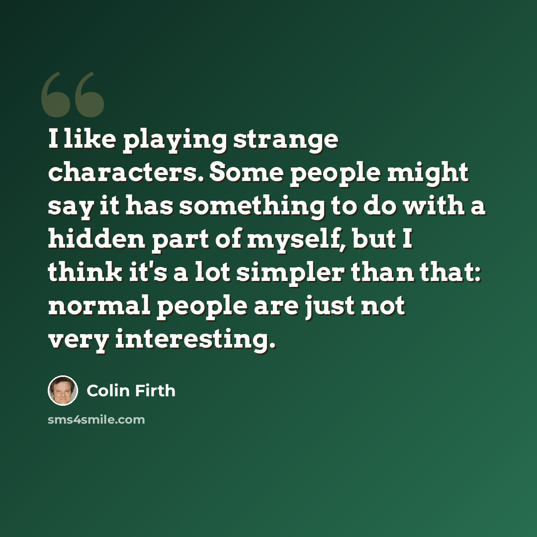 “I like playing strange characters. Some people might say it has something to do with a hidden part of myself, but I think it's a lot simpler than that: normal people are just not very interesting.” quote by Colin Firth