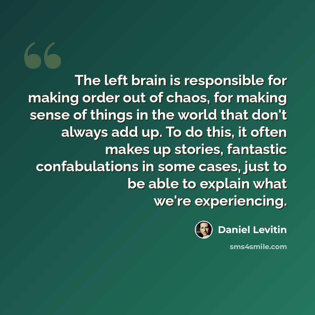 “The left brain is responsible for making order out of chaos, for making sense of things in the world that don't always add up. To do this, it often makes up stories, fantastic confabulations in some cases, just to be able to explain what we're experiencing.” quote by Daniel Levitin