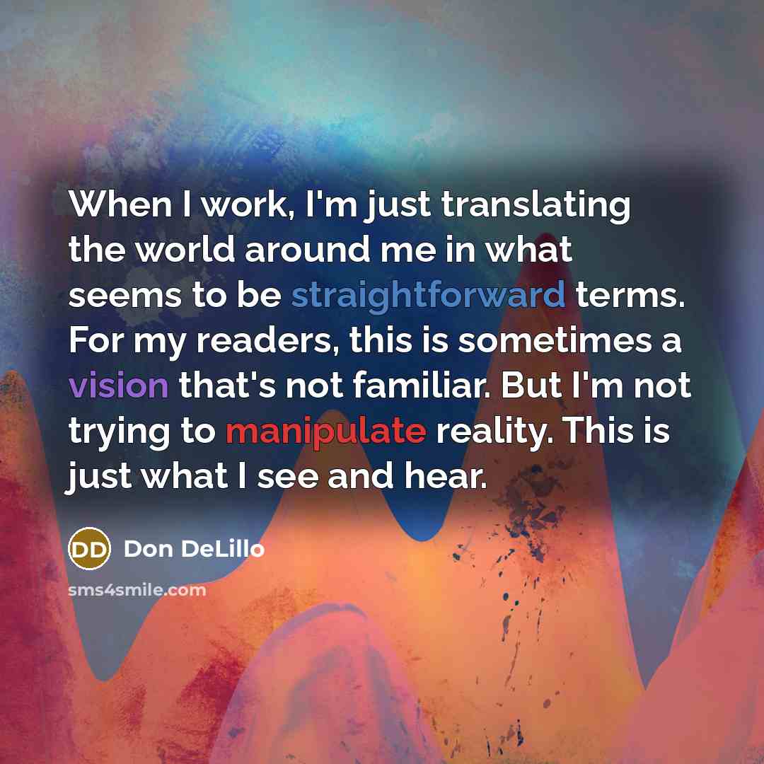 “When I work, I'm just translating the world around me in what seems to be straightforward terms. For my readers, this is sometimes a vision that's not familiar. But I'm not trying to manipulate reality. This is just what I see and hear.” quote by Don DeLillo