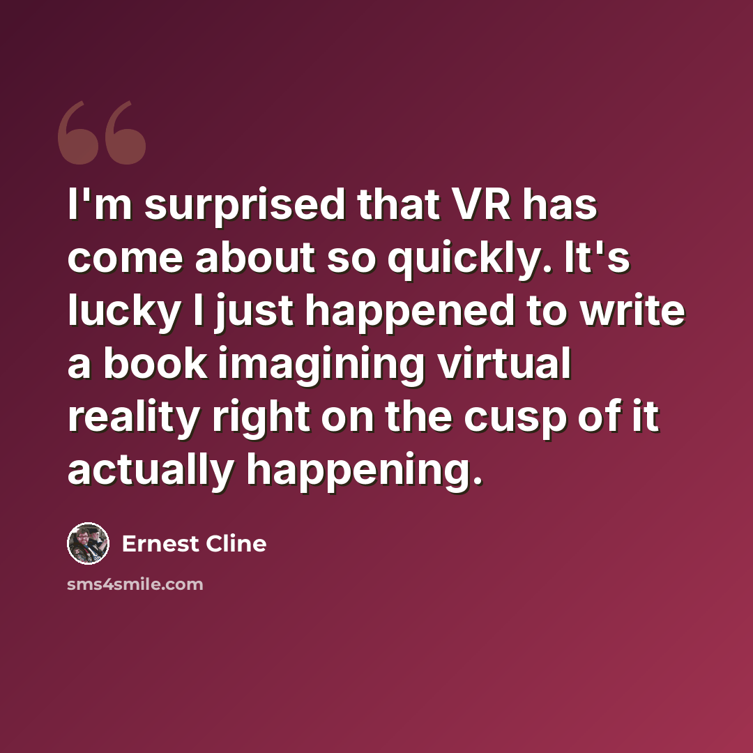 “I'm surprised that VR has come about so quickly. It's lucky I just happened to write a book imagining virtual reality right on the cusp of it actually happening.” quote by Ernest Cline