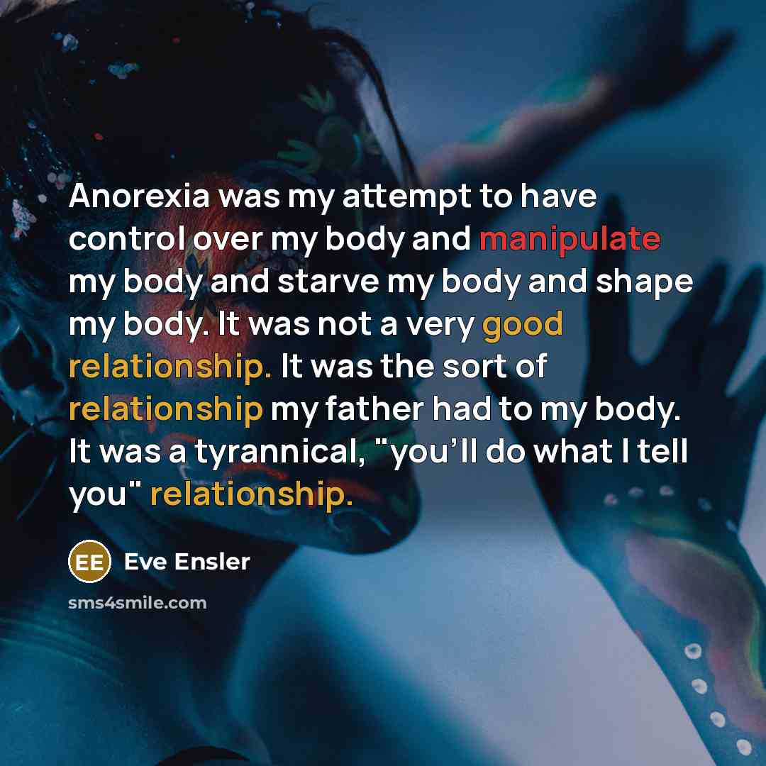 “Anorexia was my attempt to have control over my body and manipulate my body and starve my body and shape my body. It was not a very good relationship. It was the sort of relationship my father had to my body. It was a tyrannical, "you'll do what I tell you" relationship.” quote by Eve Ensler