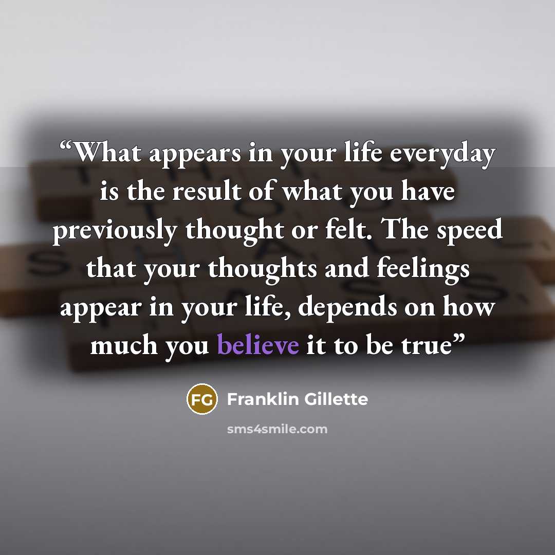 “What appears in your life everyday is the result of what you have previously thought or felt. The speed that your thoughts and feelings appear in your life, depends on how much you believe it to be true” quote by Franklin Gillette