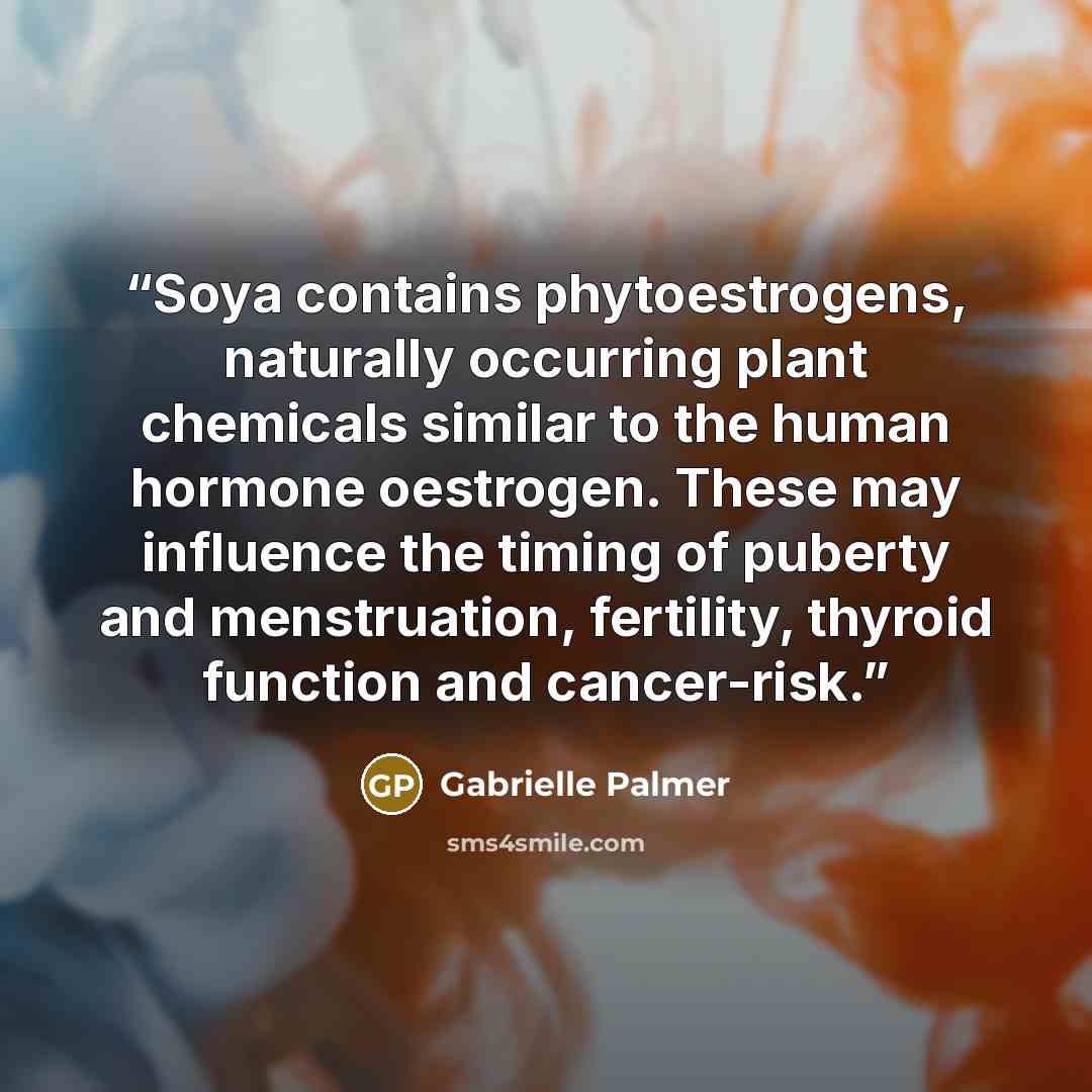 “Soya contains phytoestrogens, naturally occurring plant chemicals similar to the human hormone oestrogen. These may influence the timing of puberty and menstruation, fertility, thyroid function and cancer-risk.” quote by Gabrielle Palmer