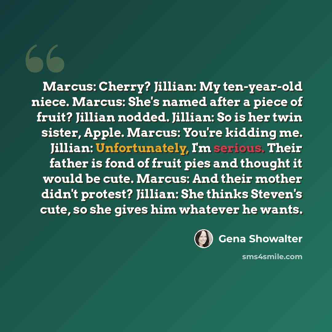 “Marcus: Cherry? Jillian: My ten-year-old niece. Marcus: She's named after a piece of fruit? Jillian nodded. Jillian: So is her twin sister, Apple. Marcus: You're kidding me. Jillian: Unfortunately, I'm serious. Their father is fond of fruit pies and thought it would be cute. Marcus: And their…” quote by Gena Showalter