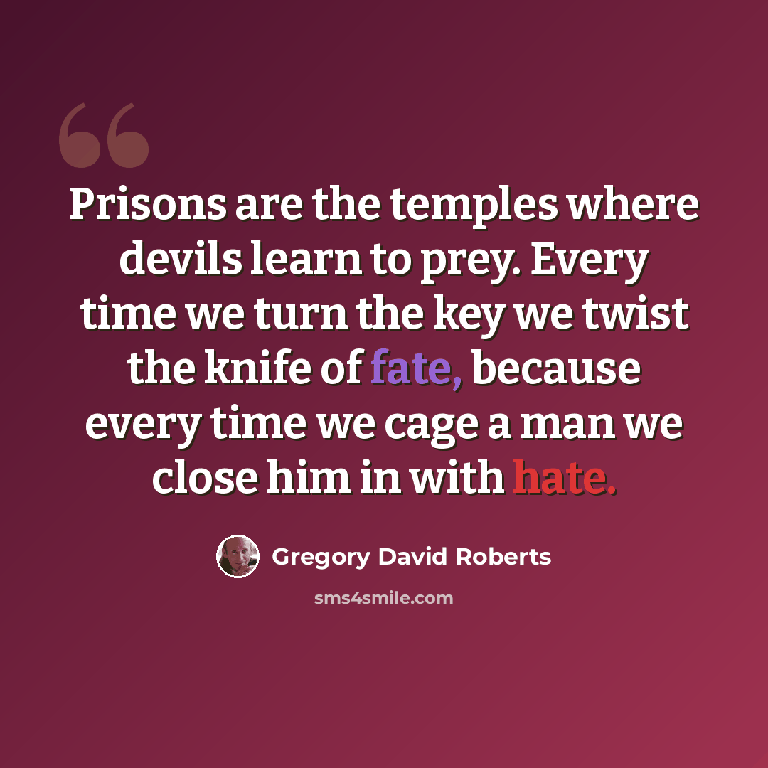“Prisons are the temples where devils learn to prey. Every time we turn the key we twist the knife of fate, because every time we cage a man we close him in with hate.” quote by Gregory David Roberts