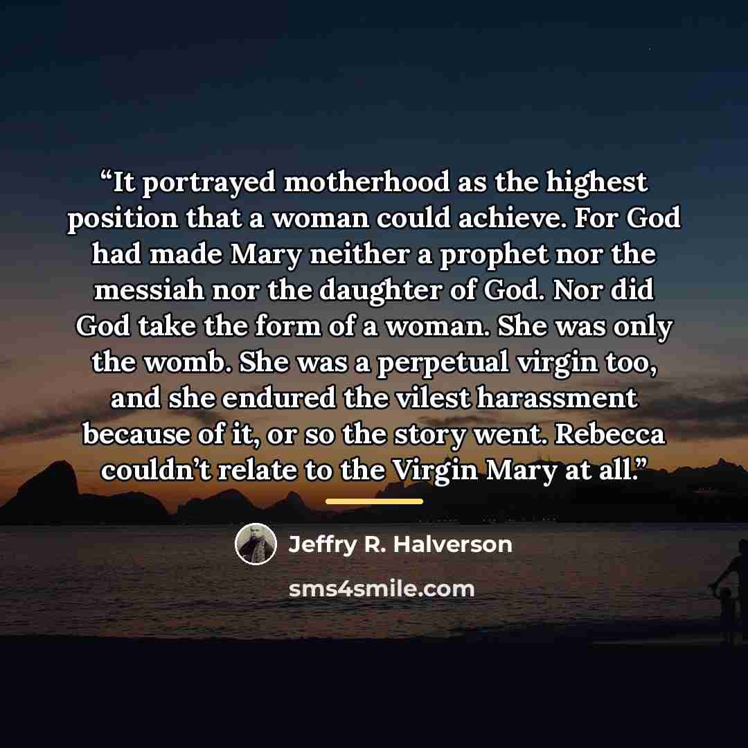 “It portrayed motherhood as the highest position that a woman could achieve. For God had made Mary neither a prophet nor the messiah nor the daughter of God. Nor did God take the form of a woman. She was only the womb. She was a perpetual virgin too, and she endured the vilest harassment because of…” quote by Jeffry R. Halverson