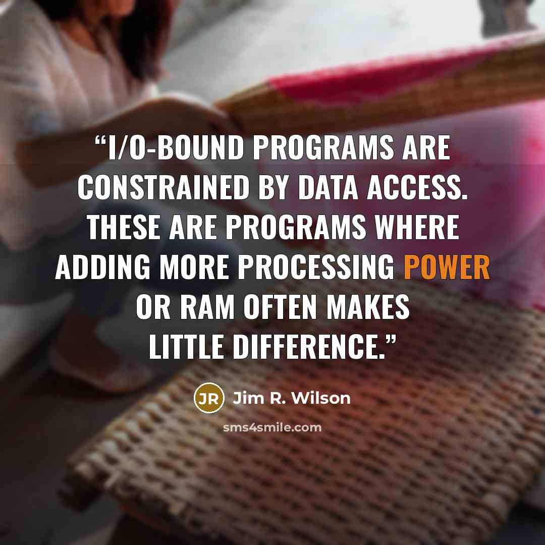 “I/O-bound programs are constrained by data access. These are programs where adding more processing power or RAM often makes little difference.” quote by Jim R. Wilson