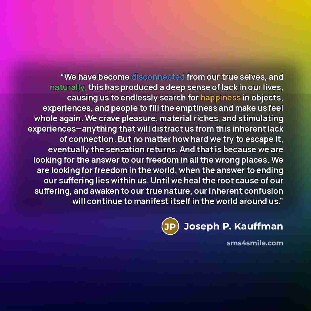 “We have become disconnected from our true selves, and naturally, this has produced a deep sense of lack in our lives, causing us to endlessly search for happiness in objects, experiences, and people to fill the emptiness and make us feel whole again. We crave pleasure, material riches, and…” quote by Joseph P. Kauffman