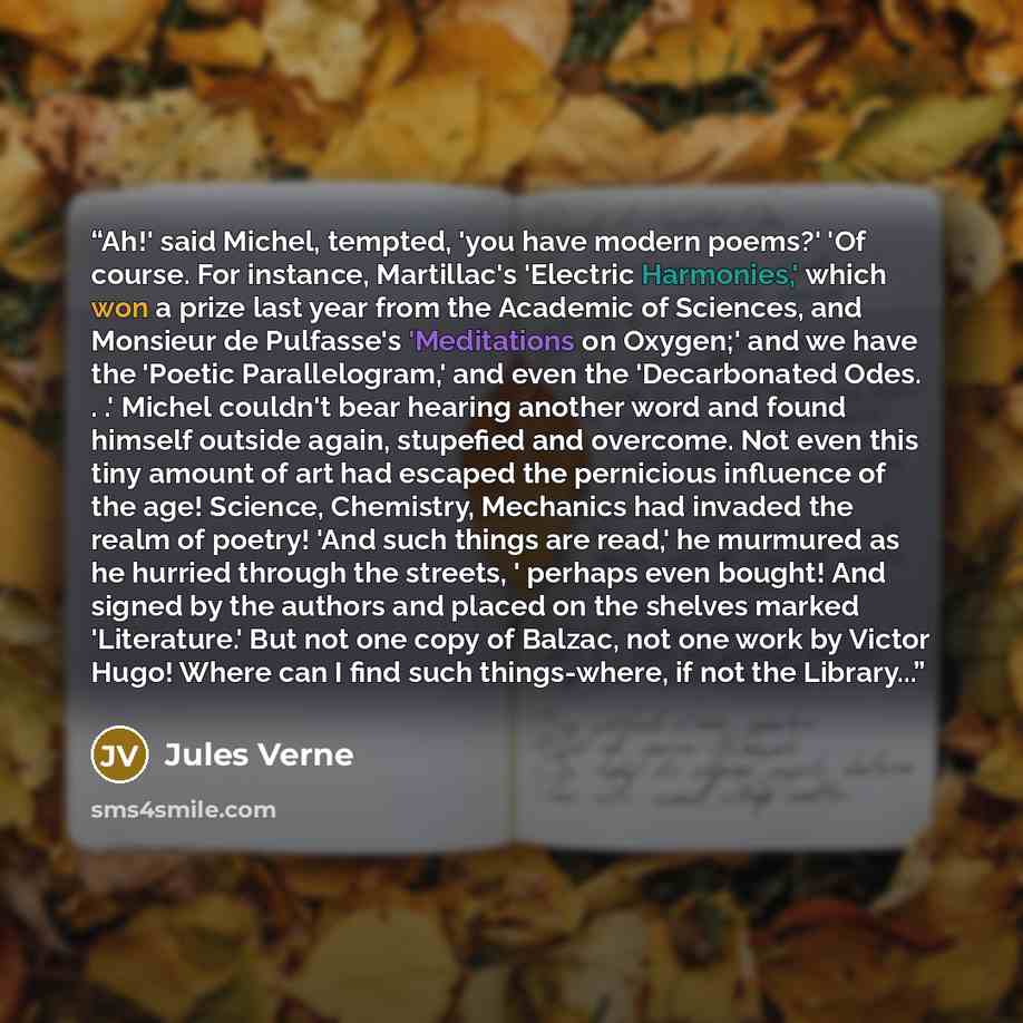 “Ah!' said Michel, tempted, 'you have modern poems?' 'Of course. For instance, Martillac's 'Electric Harmonies,' which won a prize last year from the Academic of Sciences, and Monsieur de Pulfasse's 'Meditations on Oxygen;' and we have the 'Poetic Parallelogram,' and even the 'Decarbonated Odes…” quote by Jules Verne
