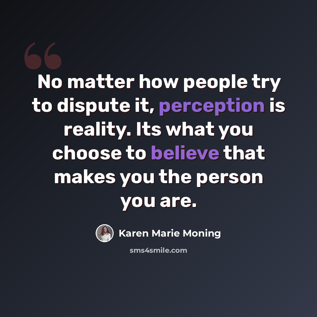 “No matter how people try to dispute it, perception is reality. Its what you choose to believe that makes you the person you are.” quote by Karen Marie Moning