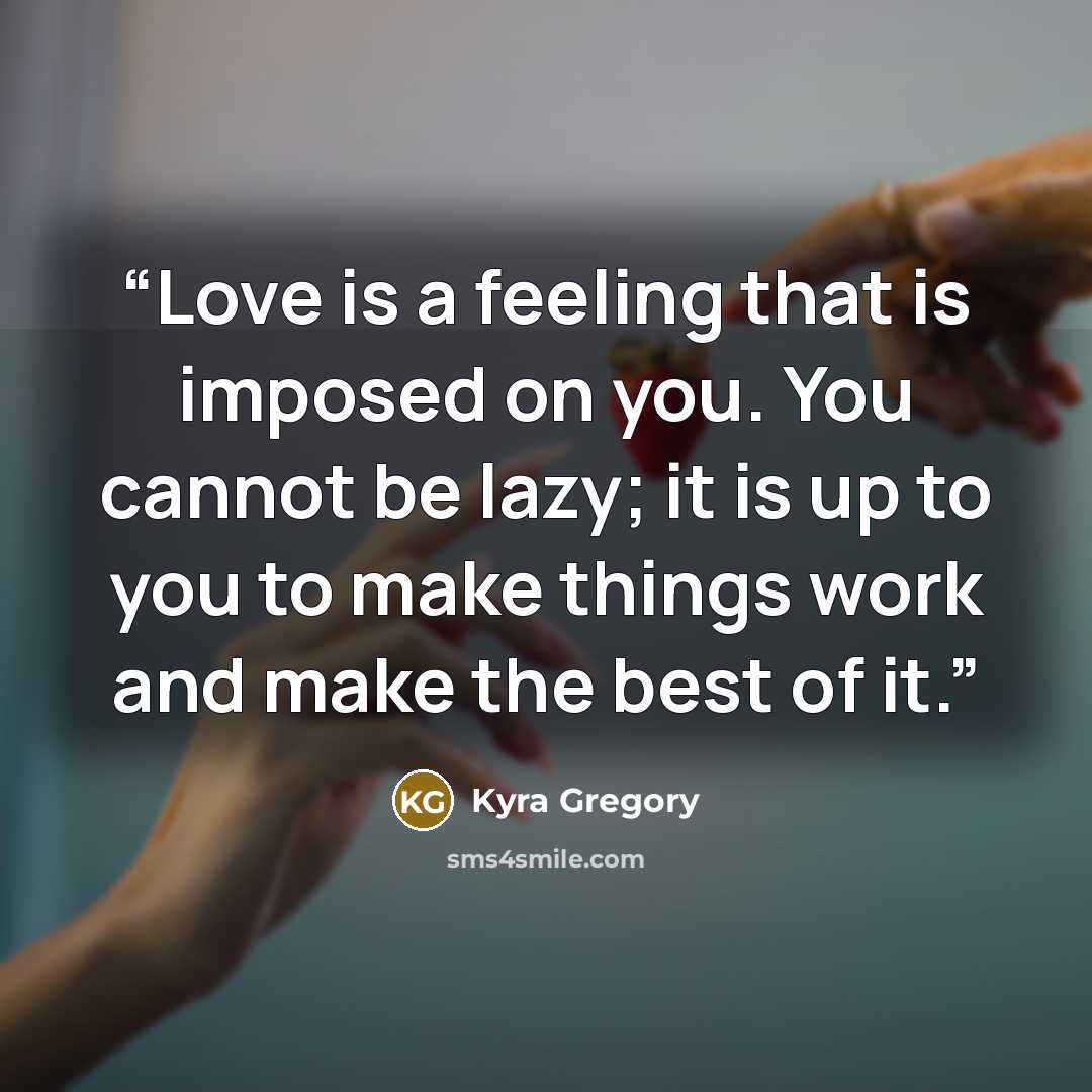 “Love is a feeling that is imposed on you. You cannot be lazy; it is up to you to make things work and make the best of it.” quote by Kyra Gregory