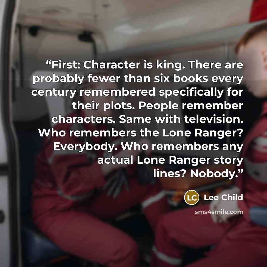 “First: Character is king. There are probably fewer than six books every century remembered specifically for their plots. People remember characters. Same with television. Who remembers the Lone Ranger? Everybody. Who remembers any actual Lone Ranger story lines? Nobody.” quote by Lee Child