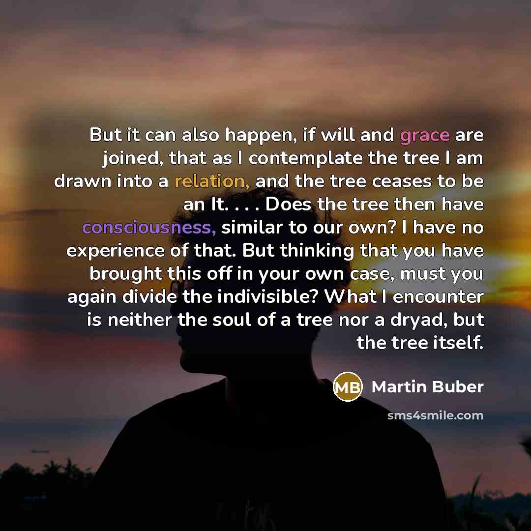 “But it can also happen, if will and grace are joined, that as I contemplate the tree I am drawn into a relation, and the tree ceases to be an It. . . . Does the tree then have consciousness, similar to our own? I have no experience of that. But thinking that you have brought this off in your own…” quote by Martin Buber