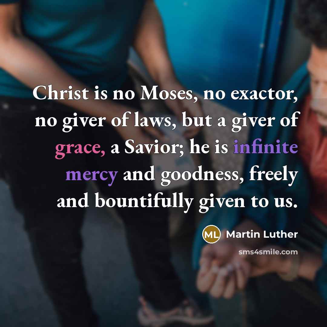 “Christ is no Moses, no exactor, no giver of laws, but a giver of grace, a Savior; he is infinite mercy and goodness, freely and bountifully given to us.” quote by Martin Luther
