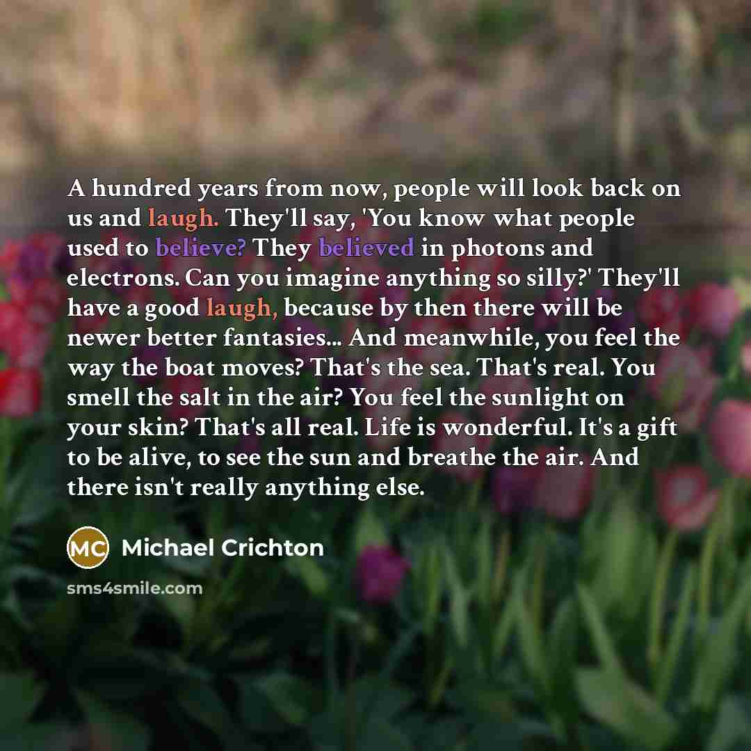 “A hundred years from now, people will look back on us and laugh. They'll say, 'You know what people used to believe? They believed in photons and electrons. Can you imagine anything so silly?' They'll have a good laugh, because by then there will be newer better fantasies... And meanwhile, you…” quote by Michael Crichton