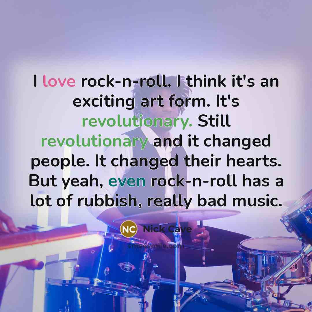 “I love rock-n-roll. I think it's an exciting art form. It's revolutionary. Still revolutionary and it changed people. It changed their hearts. But yeah, even rock-n-roll has a lot of rubbish, really bad music.” quote by Nick Cave