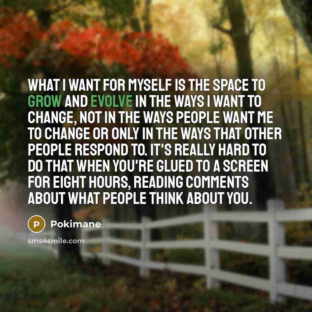 “What I want for myself is the space to grow and evolve in the ways I want to change, not in the ways people want me to change or only in the ways that other people respond to. It's really hard to do that when you're glued to a screen for eight hours, reading comments about what people think about…” quote by Pokimane