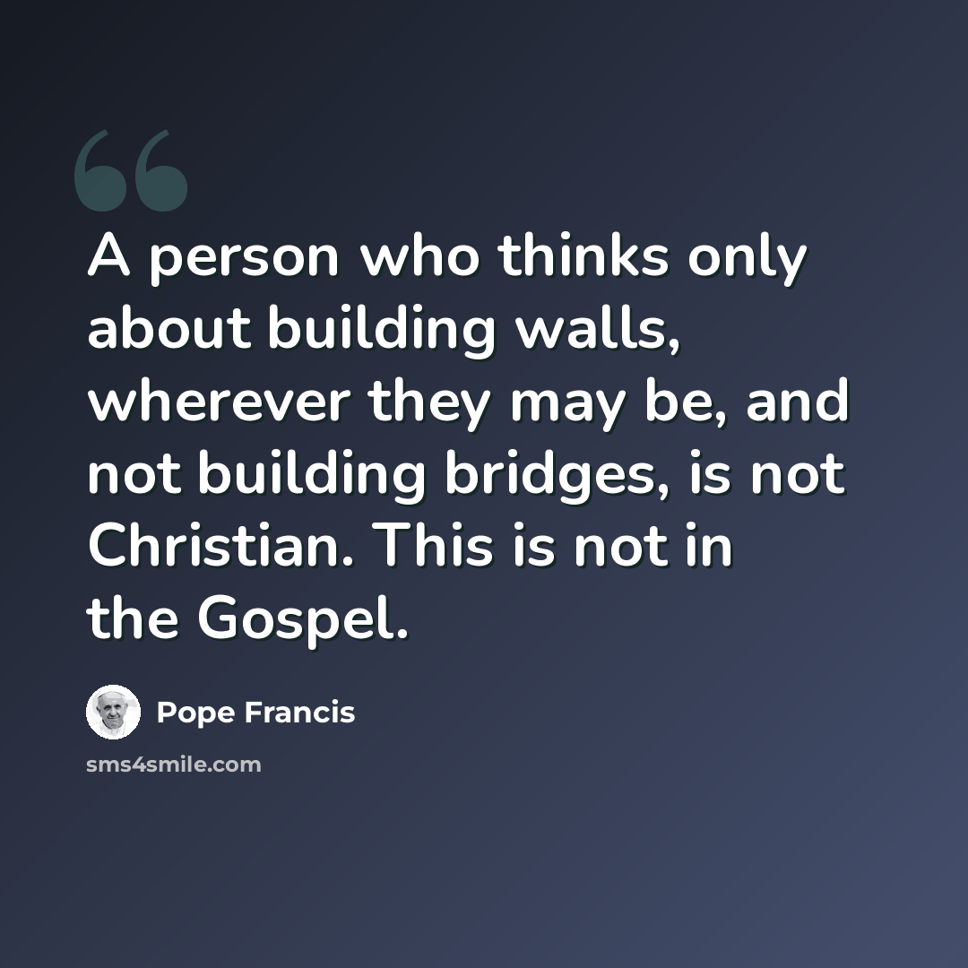 “A person who thinks only about building walls, wherever they may be, and not building bridges, is not Christian. This is not in the Gospel.” quote by Pope Francis