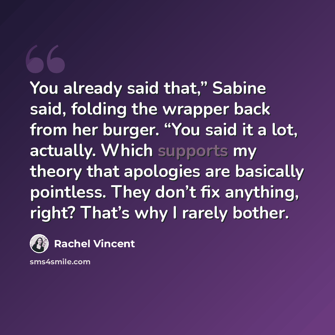 “You already said that,” Sabine said, folding the wrapper back from her burger. “You said it a lot, actually. Which supports my theory that apologies are basically pointless. They don’t fix anything, right? That’s why I rarely bother.” quote by Rachel Vincent