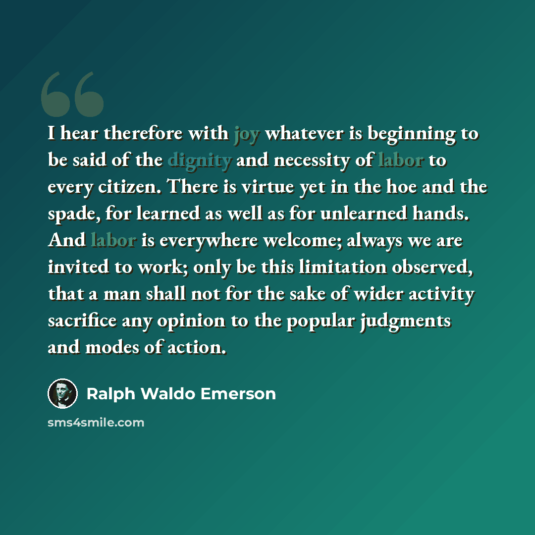 “I hear therefore with joy whatever is beginning to be said of the dignity and necessity of labor to every citizen. There is virtue yet in the hoe and the spade, for learned as well as for unlearned hands. And labor is everywhere welcome; always we are invited to work; only be this limitation…” quote by Ralph Waldo Emerson