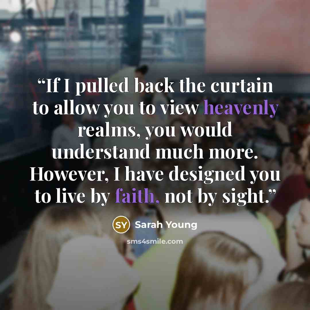 “If I pulled back the curtain to allow you to view heavenly realms, you would understand much more. However, I have designed you to live by faith, not by sight.” quote by Sarah Young