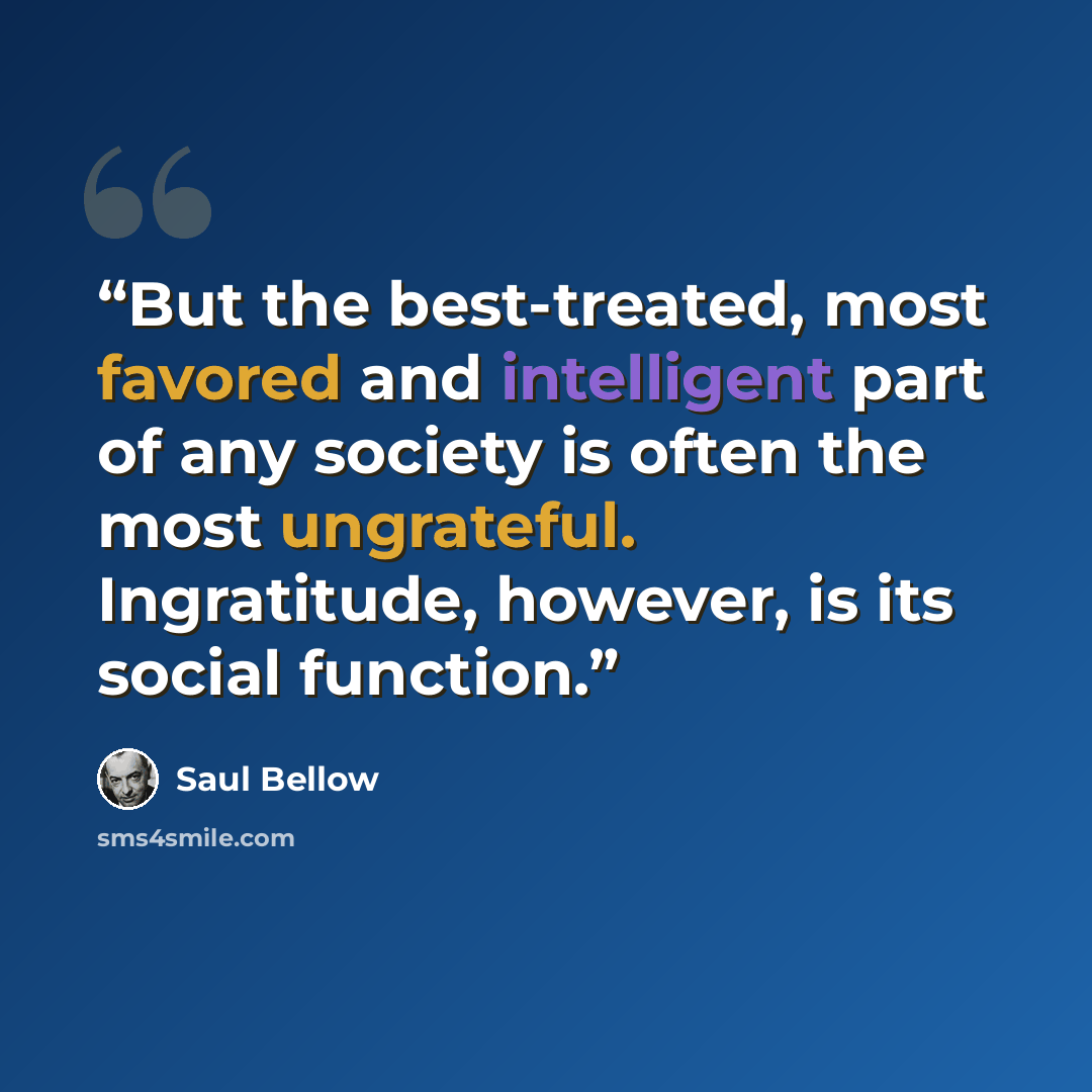 “But the best-treated, most favored and intelligent part of any society is often the most ungrateful. Ingratitude, however, is its social function.” quote by Saul Bellow