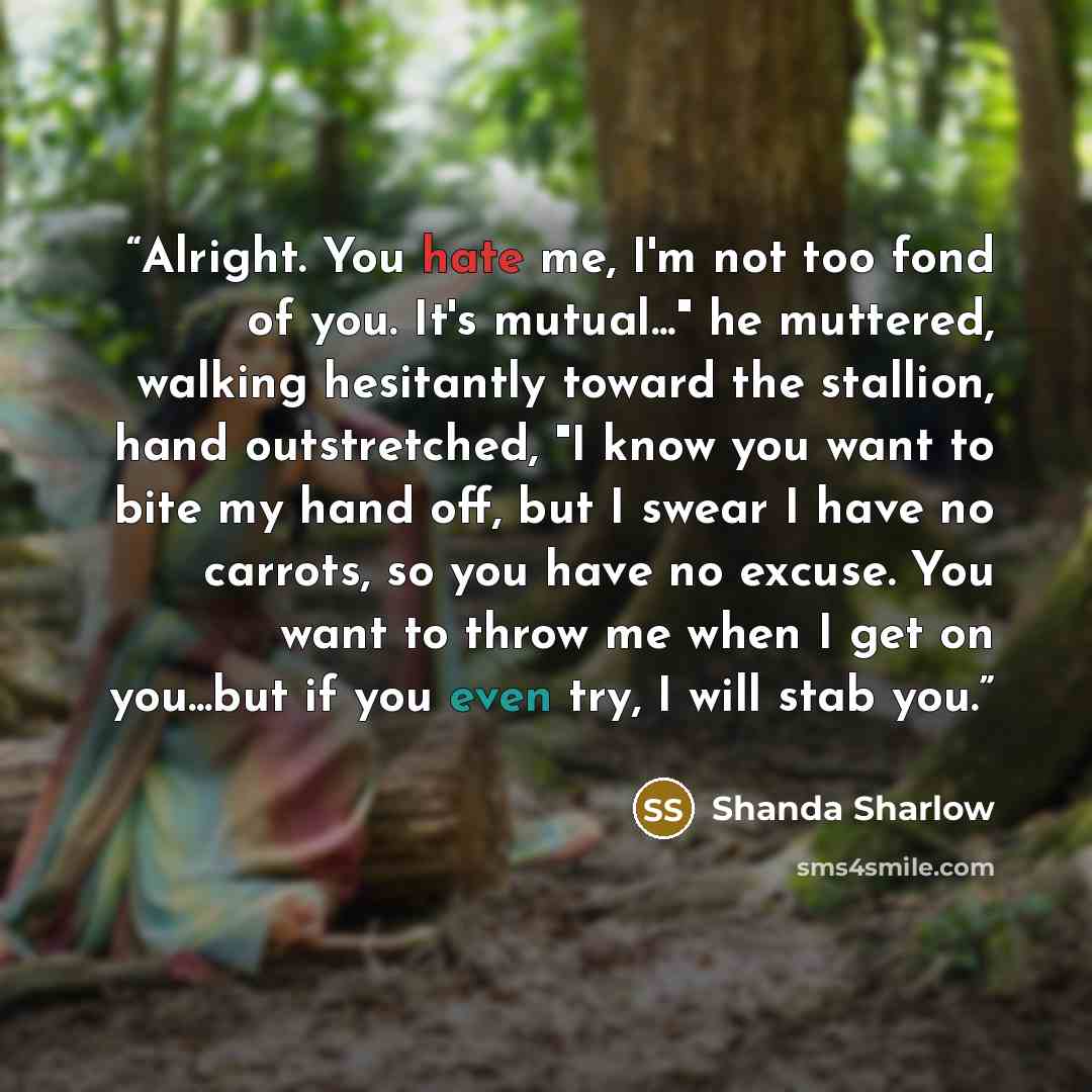 “Alright. You hate me, I'm not too fond of you. It's mutual..." he muttered, walking hesitantly toward the stallion, hand outstretched, "I know you want to bite my hand off, but I swear I have no carrots, so you have no excuse. You want to throw me when I get on you...but if you even try, I will…” quote by Shanda Sharlow