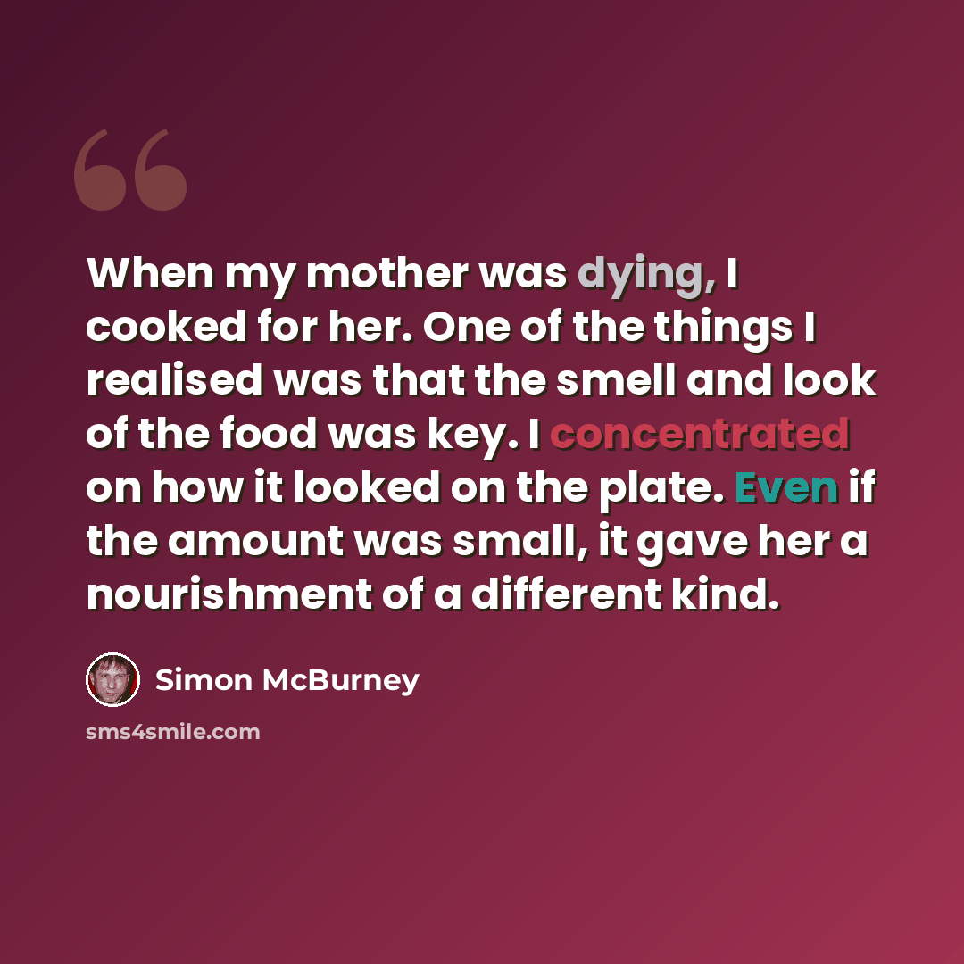 “When my mother was dying, I cooked for her. One of the things I realised was that the smell and look of the food was key. I concentrated on how it looked on the plate. Even if the amount was small, it gave her a nourishment of a different kind.” quote by Simon McBurney