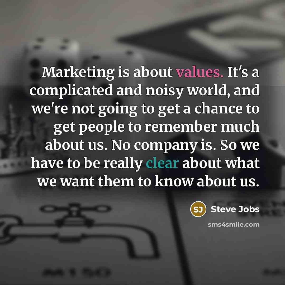 “Marketing is about values. It's a complicated and noisy world, and we're not going to get a chance to get people to remember much about us. No company is. So we have to be really clear about what we want them to know about us.” quote by Steve Jobs