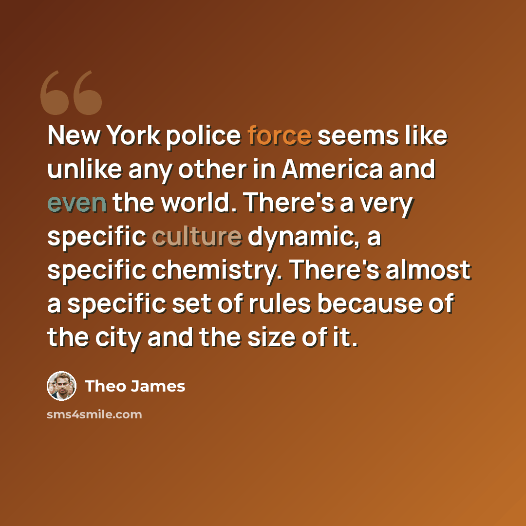 “New York police force seems like unlike any other in America and even the world. There's a very specific culture dynamic, a specific chemistry. There's almost a specific set of rules because of the city and the size of it.” quote by Theo James