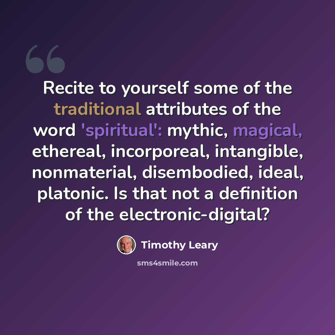 “Recite to yourself some of the traditional attributes of the word 'spiritual': mythic, magical, ethereal, incorporeal, intangible, nonmaterial, disembodied, ideal, platonic. Is that not a definition of the electronic-digital?” quote by Timothy Leary