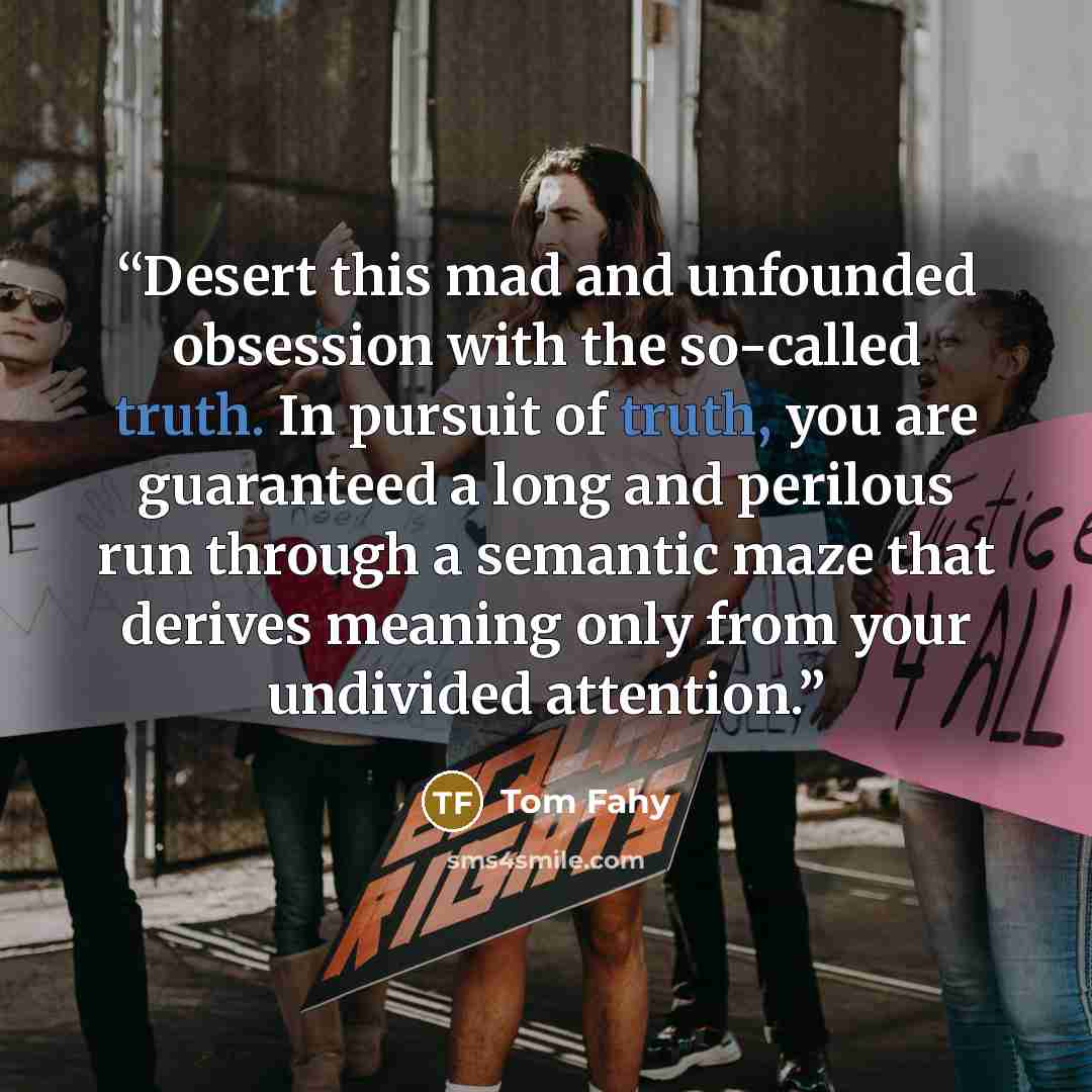 “Desert this mad and unfounded obsession with the so-called truth. In pursuit of truth, you are guaranteed a long and perilous run through a semantic maze that derives meaning only from your undivided attention.” quote by Tom Fahy