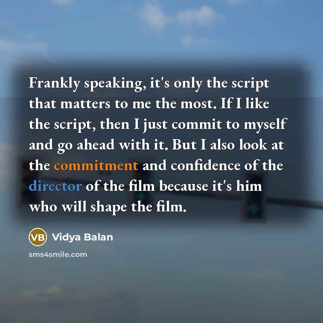 “Frankly speaking, it's only the script that matters to me the most. If I like the script, then I just commit to myself and go ahead with it. But I also look at the commitment and confidence of the director of the film because it's him who will shape the film.” quote by Vidya Balan