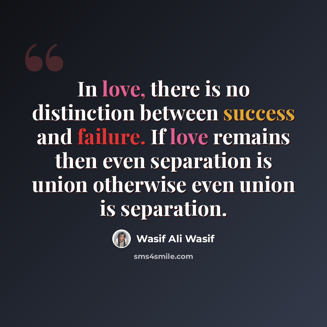“In love, there is no distinction between success and failure. If love remains then even separation is union otherwise even union is separation.” quote by Wasif Ali Wasif