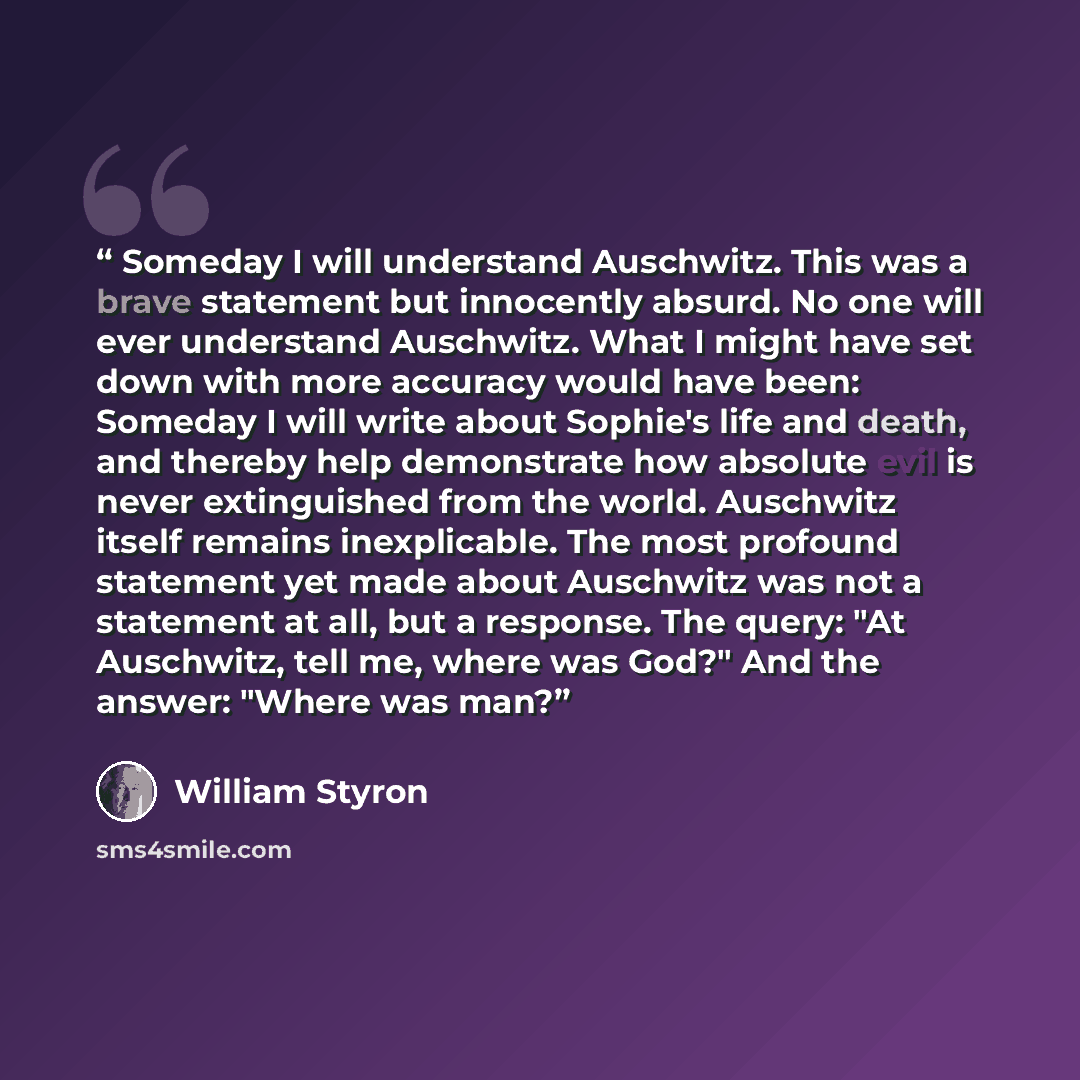 “Someday I will understand Auschwitz. This was a brave statement but innocently absurd. No one will ever understand Auschwitz. What I might have set down with more accuracy would have been: Someday I will write about Sophie's life and death, and thereby help demonstrate how absolute evil is never…” quote by William Styron