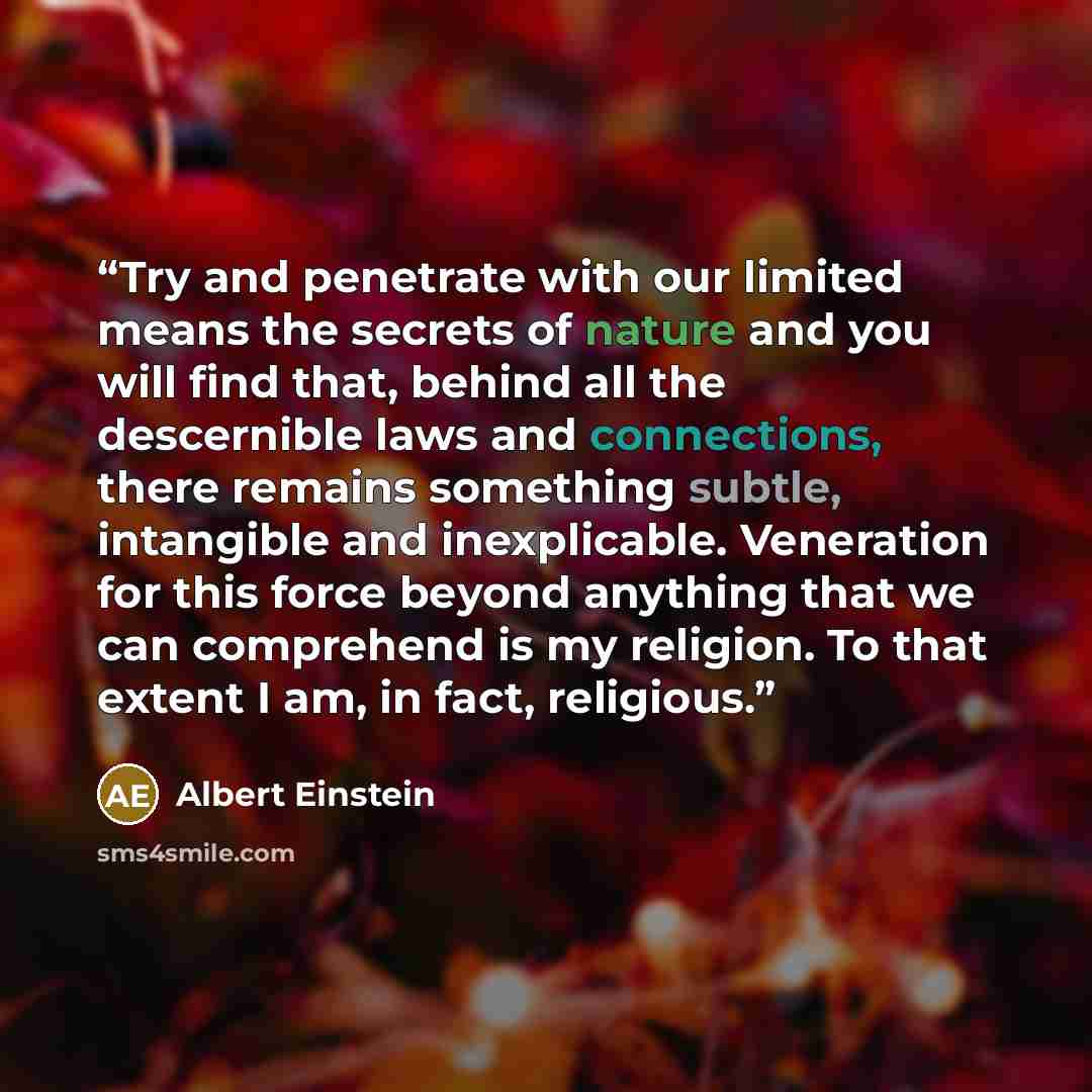 “Try and penetrate with our limited means the secrets of nature and you will find that, behind all the descernible laws and connections, there remains something subtle, intangible and inexplicable. Veneration for this force beyond anything that we can comprehend is my religion. To that extent I am…” quote by Albert Einstein