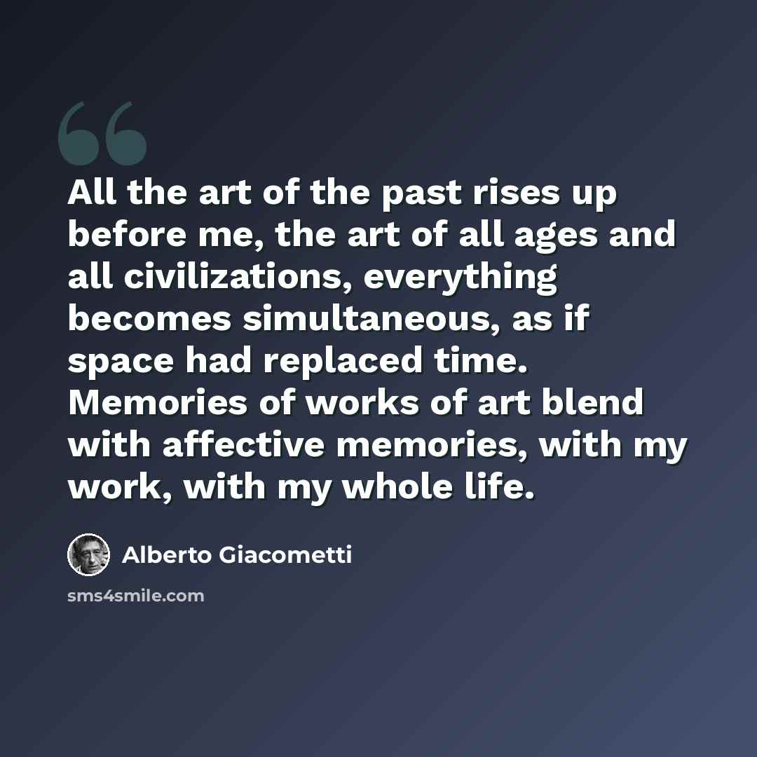 “All the art of the past rises up before me, the art of all ages and all civilizations, everything becomes simultaneous, as if space had replaced time. Memories of works of art blend with affective memories, with my work, with my whole life.” quote by Alberto Giacometti