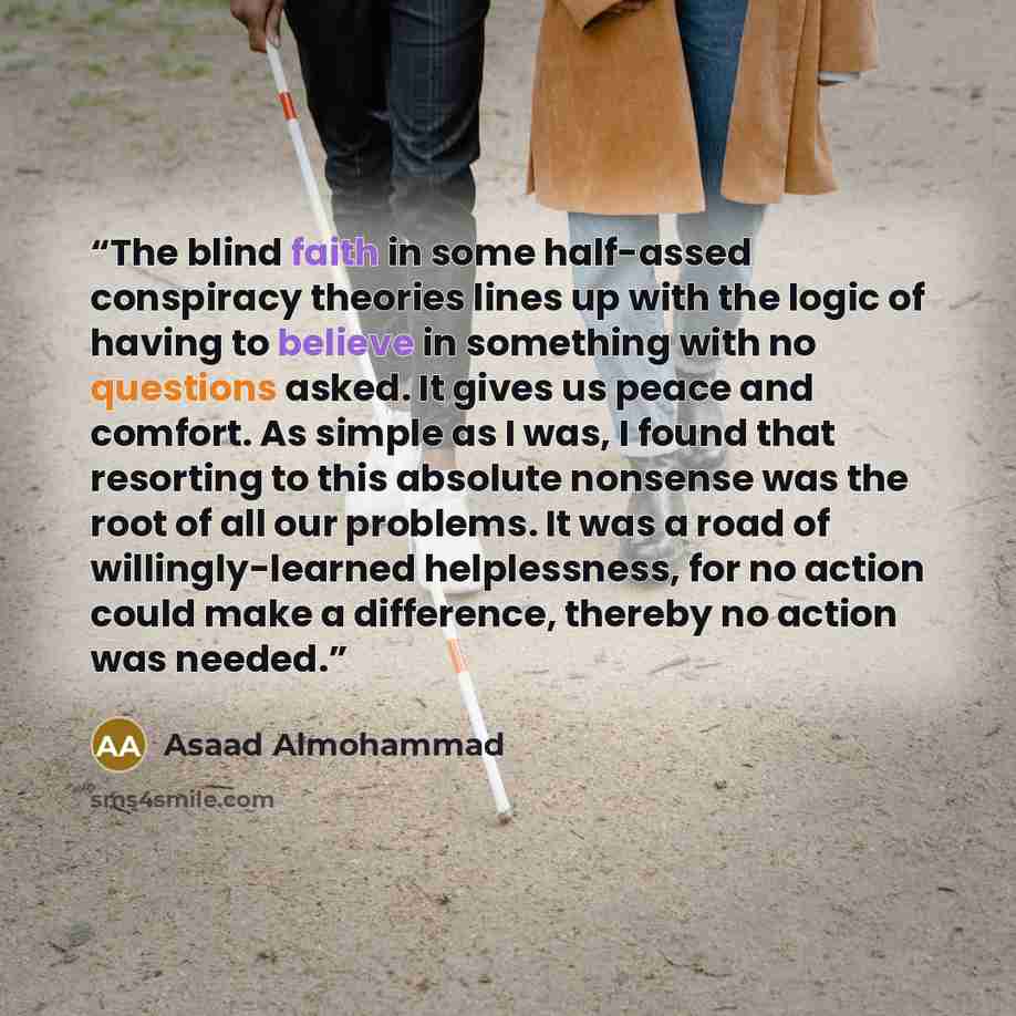 “The blind faith in some half-assed conspiracy theories lines up with the logic of having to believe in something with no questions asked. It gives us peace and comfort. As simple as I was, I found that resorting to this absolute nonsense was the root of all our problems. It was a road of…” quote by Asaad Almohammad