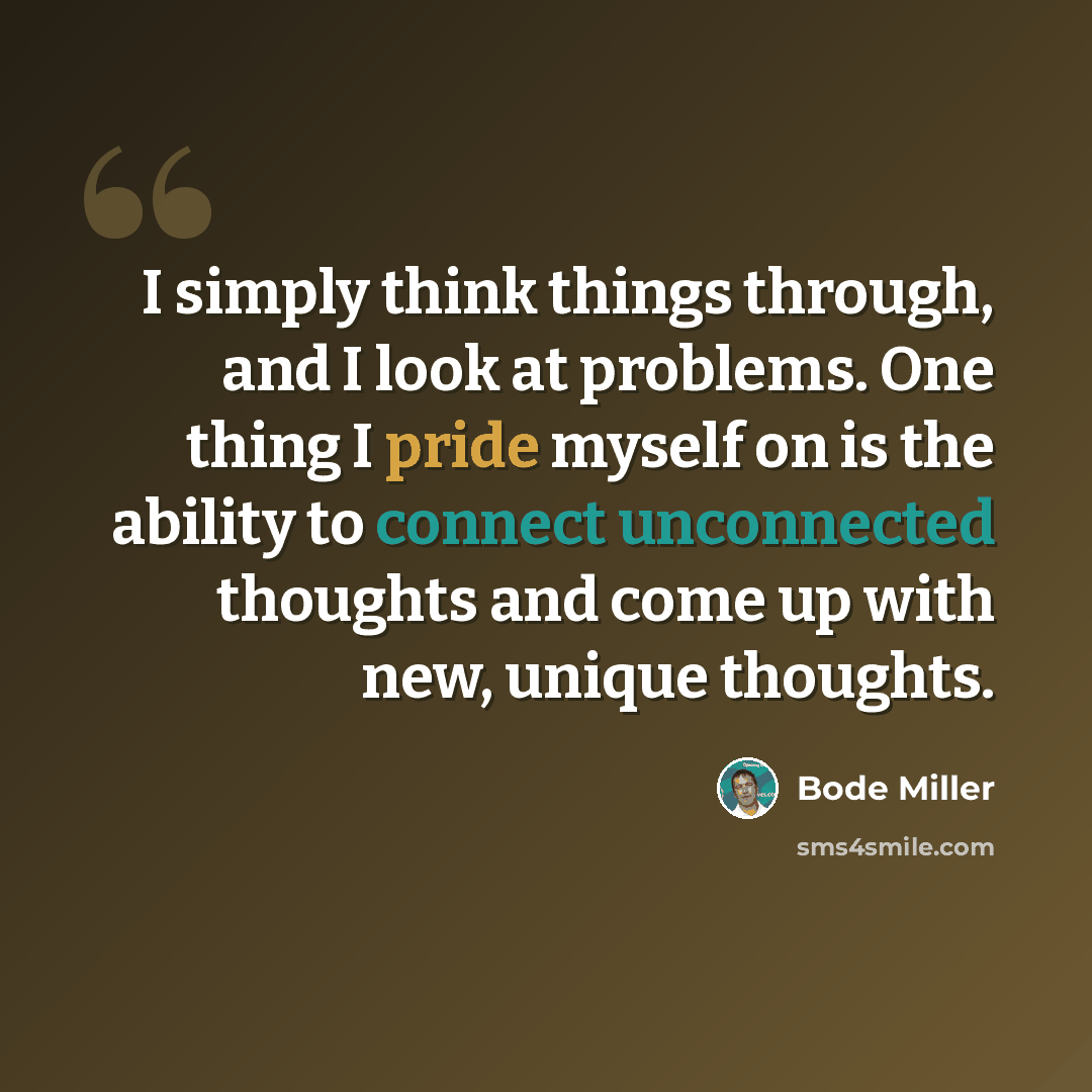“I simply think things through, and I look at problems. One thing I pride myself on is the ability to connect unconnected thoughts and come up with new, unique thoughts.” quote by Bode Miller