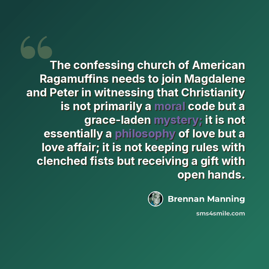 “The confessing church of American Ragamuffins needs to join Magdalene and Peter in witnessing that Christianity is not primarily a moral code but a grace-laden mystery; it is not essentially a philosophy of love but a love affair; it is not keeping rules with clenched fists but receiving a gift…” quote by Brennan Manning