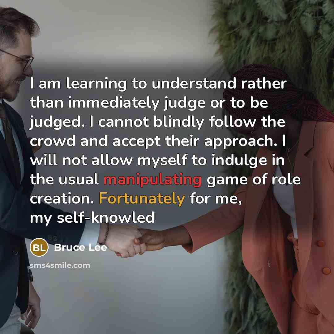 “I am learning to understand rather than immediately judge or to be judged. I cannot blindly follow the crowd and accept their approach. I will not allow myself to indulge in the usual manipulating game of role creation. Fortunately for me, my self-knowled” quote by Bruce Lee