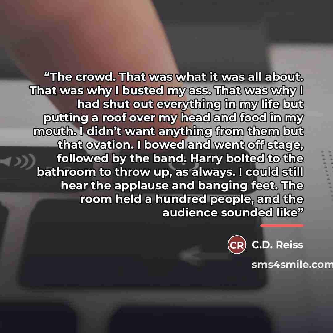 “The crowd. That was what it was all about. That was why I busted my ass. That was why I had shut out everything in my life but putting a roof over my head and food in my mouth. I didn’t want anything from them but that ovation. I bowed and went off stage, followed by the band. Harry bolted to the…” quote by C.D. Reiss
