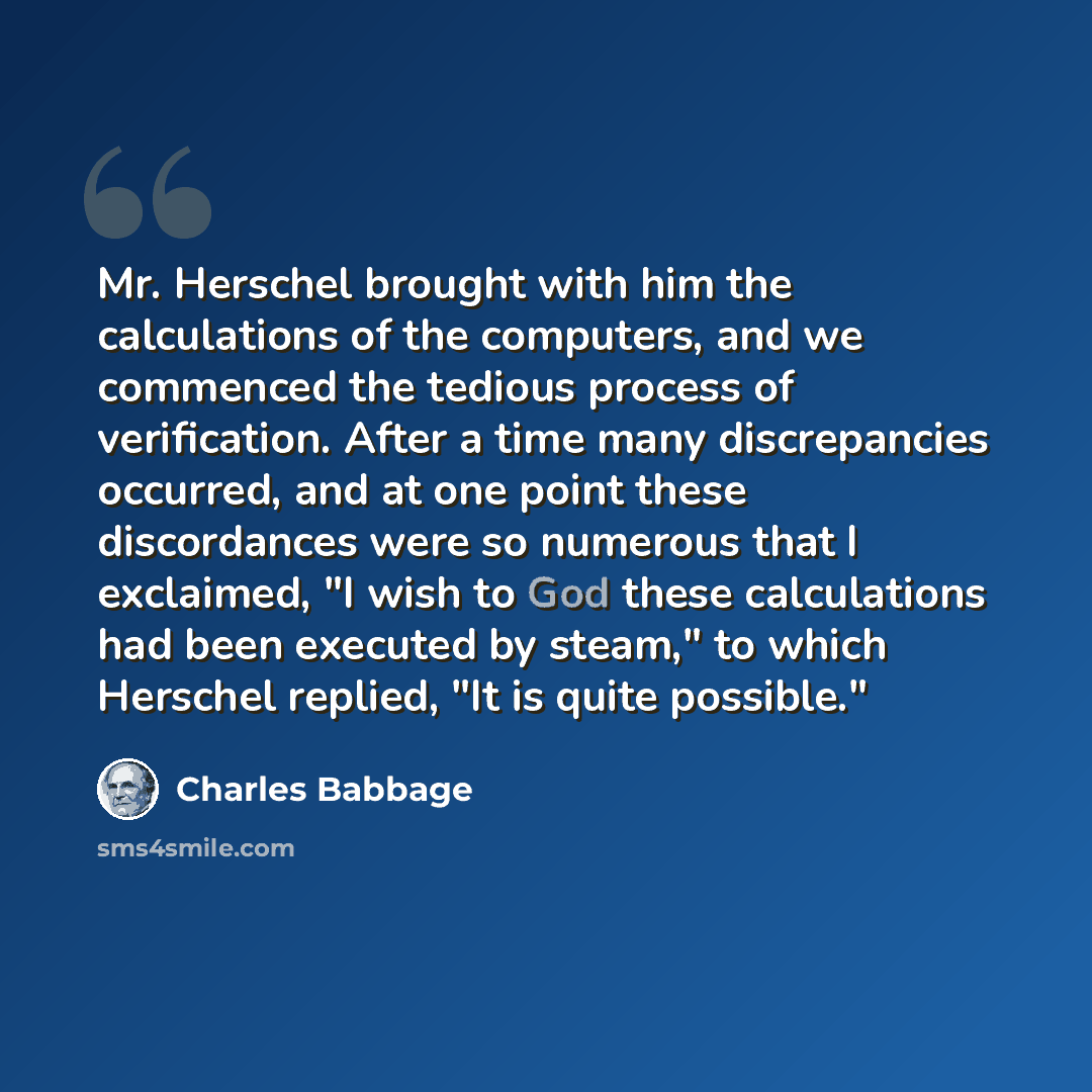 “Mr. Herschel brought with him the calculations of the computers, and we commenced the tedious process of verification. After a time many discrepancies occurred, and at one point these discordances were so numerous that I exclaimed, "I wish to God these calculations had been executed by steam," to…” quote by Charles Babbage