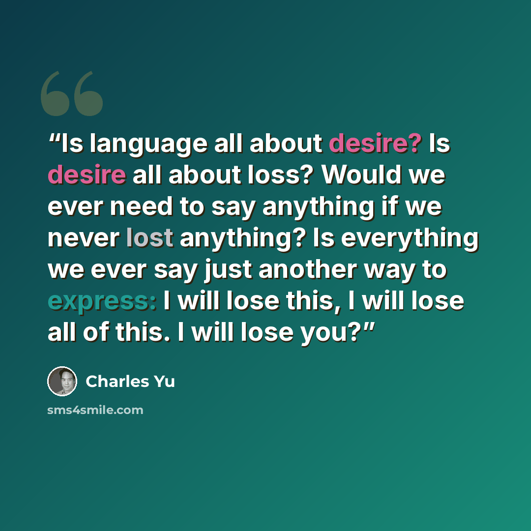 “Is language all about desire? Is desire all about loss? Would we ever need to say anything if we never lost anything? Is everything we ever say just another way to express: I will lose this, I will lose all of this. I will lose you?” quote by Charles Yu