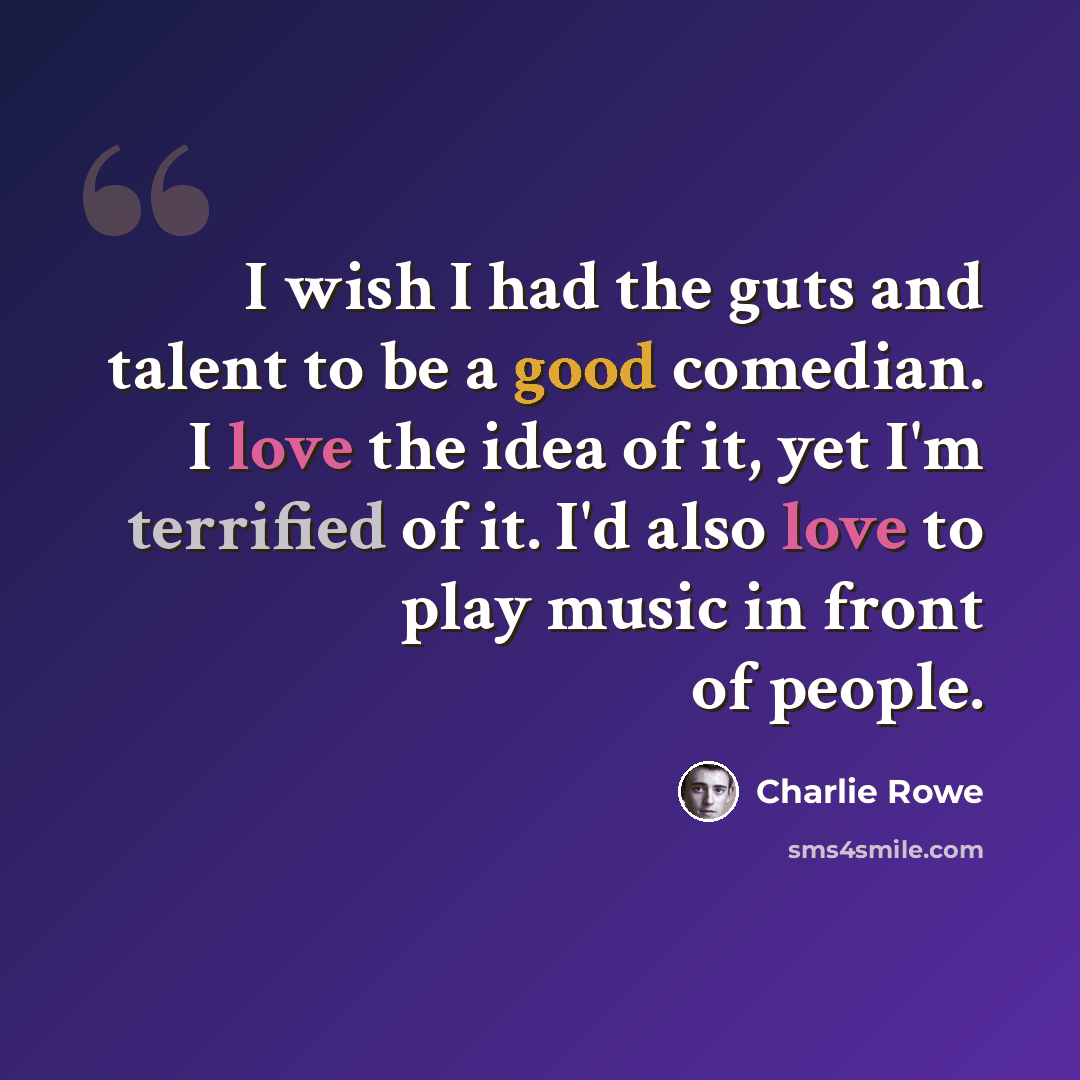 “I wish I had the guts and talent to be a good comedian. I love the idea of it, yet I'm terrified of it. I'd also love to play music in front of people.” quote by Charlie Rowe