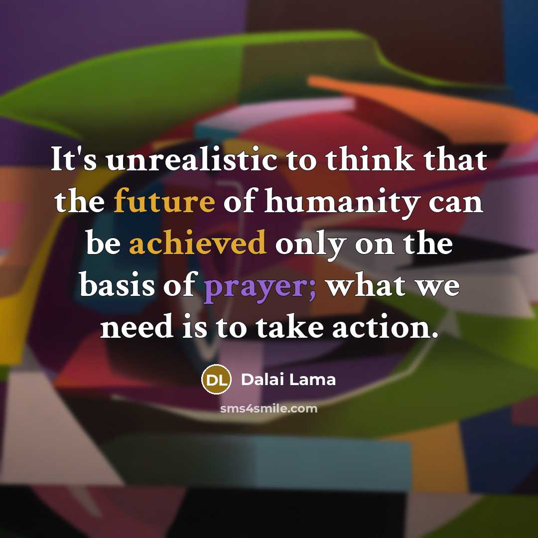 “It's unrealistic to think that the future of humanity can be achieved only on the basis of prayer; what we need is to take action.” quote by Dalai Lama